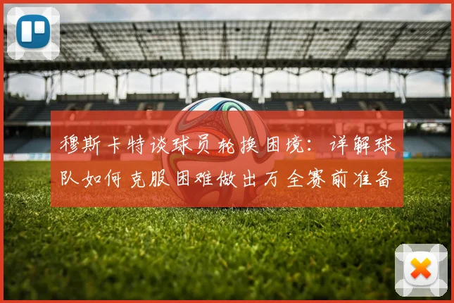 穆斯卡特谈球员轮换困境:详解球队如何克服困难做出万全赛前准备