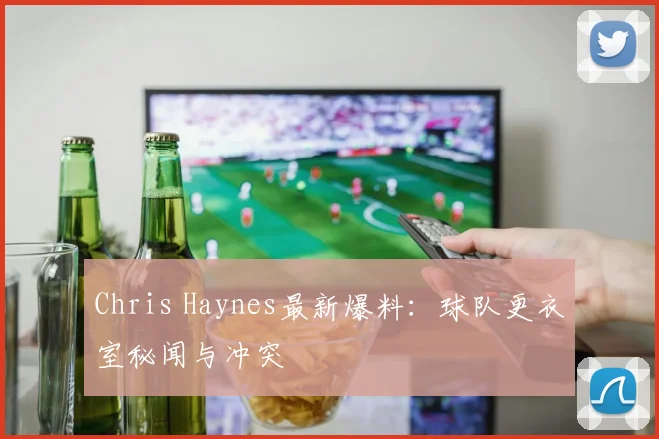 Chris Haynes最新爆料：球队更衣室秘闻与冲突