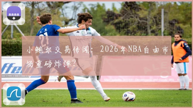 小鲍尔交易传闻：2026年NBA自由市场重磅炸弹？