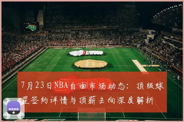 7月23日NBA自由市场动态:顶级球星签约详情与顶薪去向深度解析