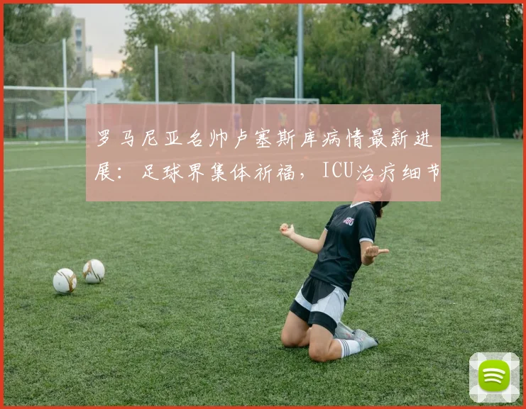 罗马尼亚名帅卢塞斯库病情最新进展:足球界集体祈福,ICU治疗细节引关注