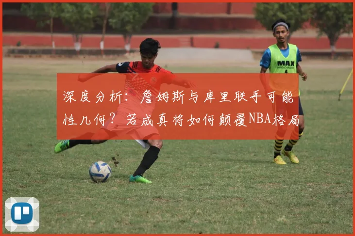 深度分析：詹姆斯与库里联手可能性几何？若成真将如何颠覆NBA格局？
