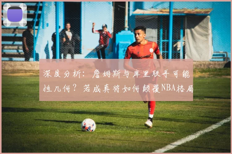 深度分析:詹姆斯与库里联手可能性几何?若成真将如何颠覆NBA格局?