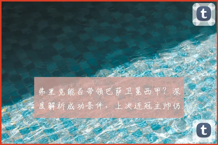 弗里克能否带领巴萨卫冕西甲？深度解析成功条件，上次连冠主帅仍是巴尔韦德