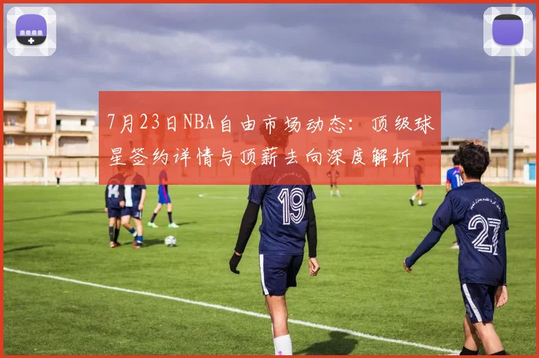 7月23日NBA自由市场动态：顶级球星签约详情与顶薪去向深度解析