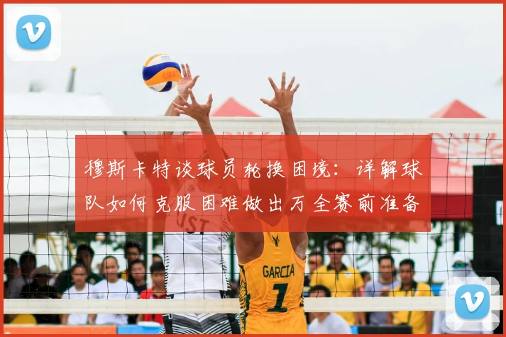 穆斯卡特谈球员轮换困境：详解球队如何克服困难做出万全赛前准备